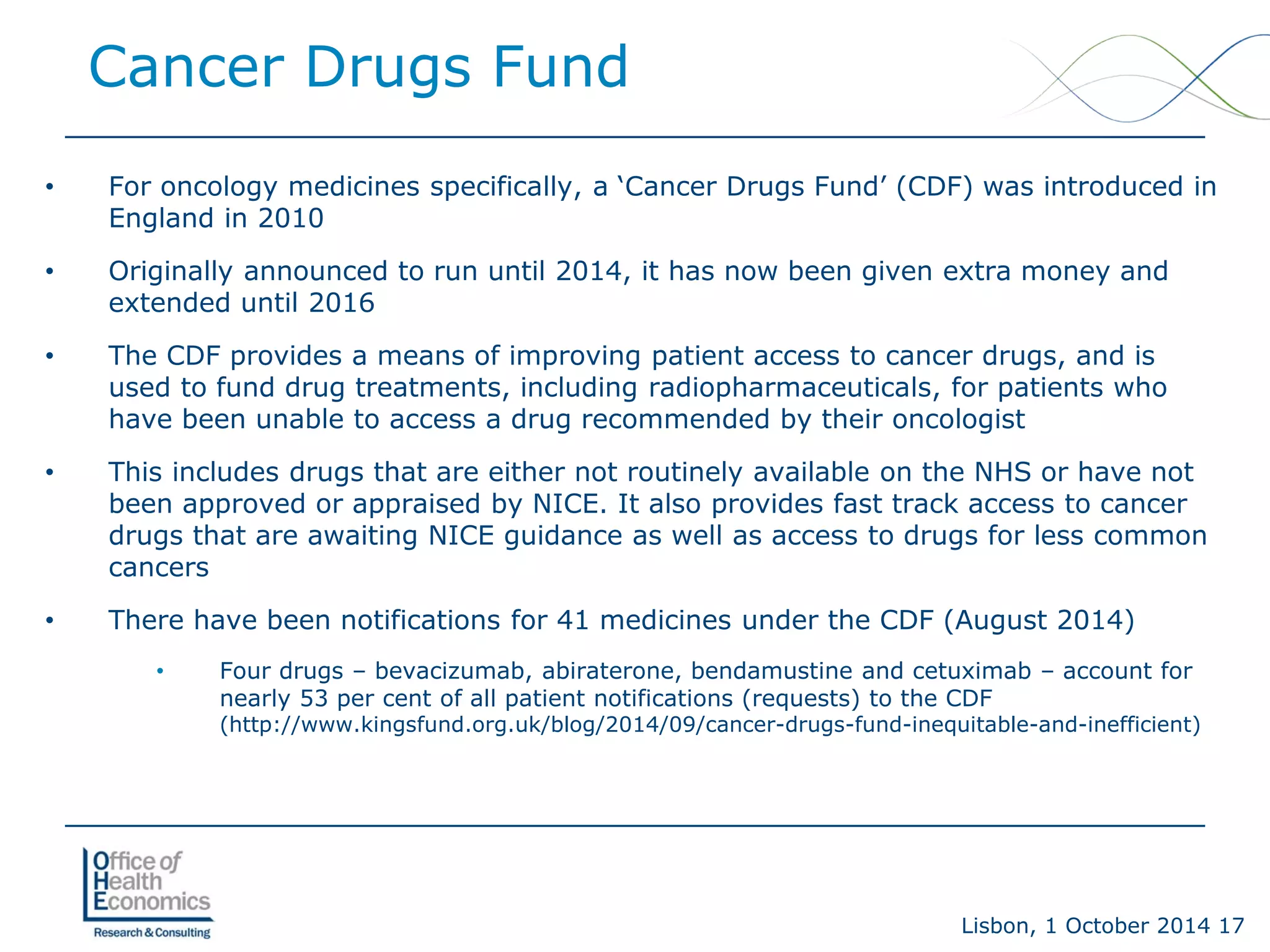 Lisbon, 1 October 2014 17 
Cancer Drugs Fund 
• 
For oncology medicines specifically, a ‘Cancer Drugs Fund’ (CDF) was introduced in England in 2010 
• 
Originally announced to run until 2014, it has now been given extra money and extended until 2016 
• 
The CDF provides a means of improving patient access to cancer drugs, and is used to fund drug treatments, including radiopharmaceuticals, for patients who have been unable to access a drug recommended by their oncologist 
• 
This includes drugs that are either not routinely available on the NHS or have not been approved or appraised by NICE. It also provides fast track access to cancer drugs that are awaiting NICE guidance as well as access to drugs for less common cancers 
• 
There have been notifications for 41 medicines under the CDF (August 2014) 
• 
Four drugs –bevacizumab, abiraterone, bendamustine and cetuximab –account for nearly 53 per cent of all patient notifications (requests) to the CDF (http://www.kingsfund.org.uk/blog/2014/09/cancer-drugs-fund-inequitable-and-inefficient)  