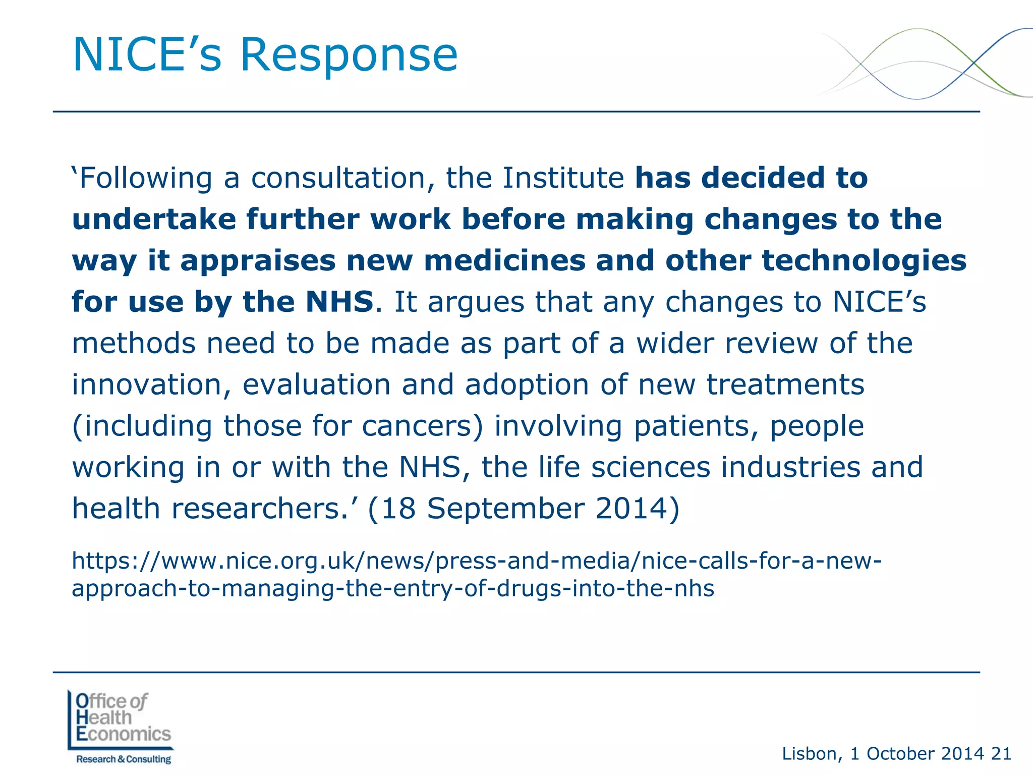 Lisbon, 1 October 2014 21 
NICE’s Response 
‘Following a consultation, the Institute has decided to undertake further work before making changes to the way it appraises new medicines and other technologies for use by the NHS. It argues that any changes to NICE’s methods need to be made as part of a wider review of the innovation, evaluation and adoption of new treatments (including those for cancers) involving patients, people working in or with the NHS, the life sciences industries and health researchers.’ (18 September 2014) 
https://www.nice.org.uk/news/press-and-media/nice-calls-for-a-new- approach-to-managing-the-entry-of-drugs-into-the-nhs  