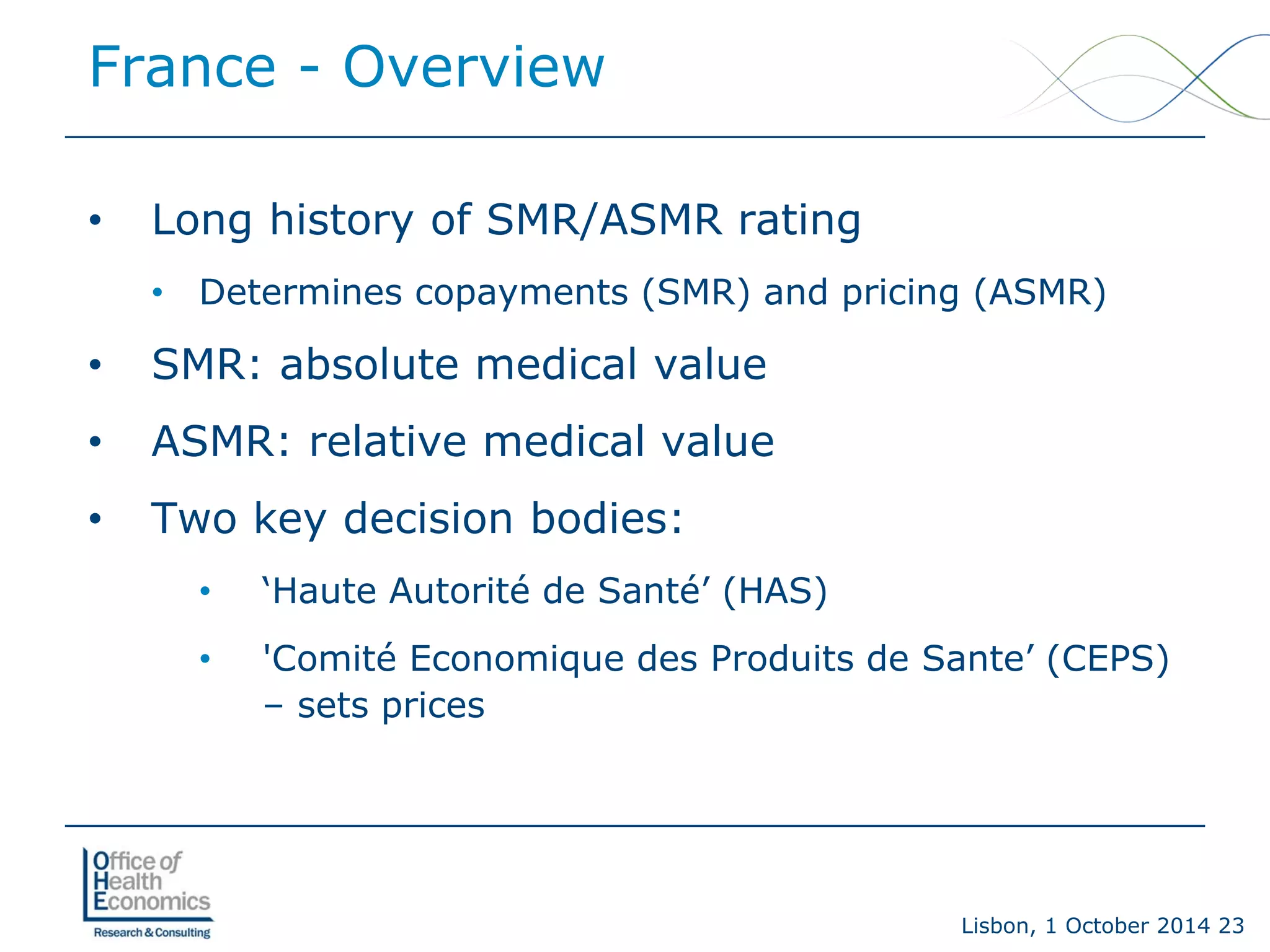 Lisbon, 1 October 2014 23 
• 
Long history of SMR/ASMR rating 
• 
Determines copayments (SMR) and pricing (ASMR) 
• 
SMR: absolute medical value 
• 
ASMR: relative medical value 
• 
Two key decision bodies: 
• 
‘Haute Autorité de Santé’ (HAS) 
• 
'Comité Economique des Produits de Sante’ (CEPS) –sets prices 
France -Overview  