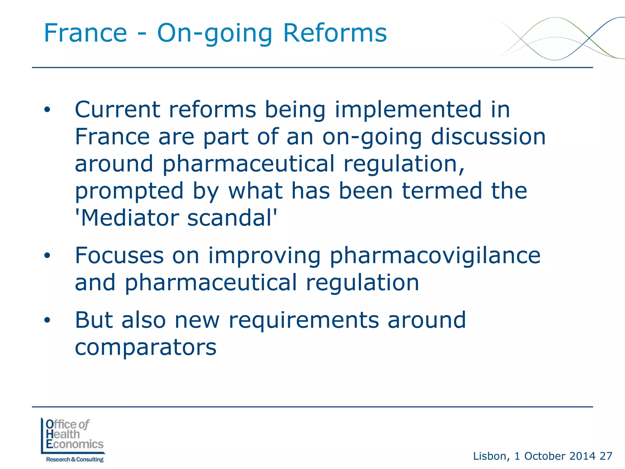 Lisbon, 1 October 2014 27 
• 
Current reforms being implemented in France are part of an on-going discussion around pharmaceutical regulation, prompted by what has been termed the 'Mediator scandal' 
• 
Focuses on improving pharmacovigilance and pharmaceutical regulation 
• 
But also new requirements around comparators 
France -On-going Reforms  