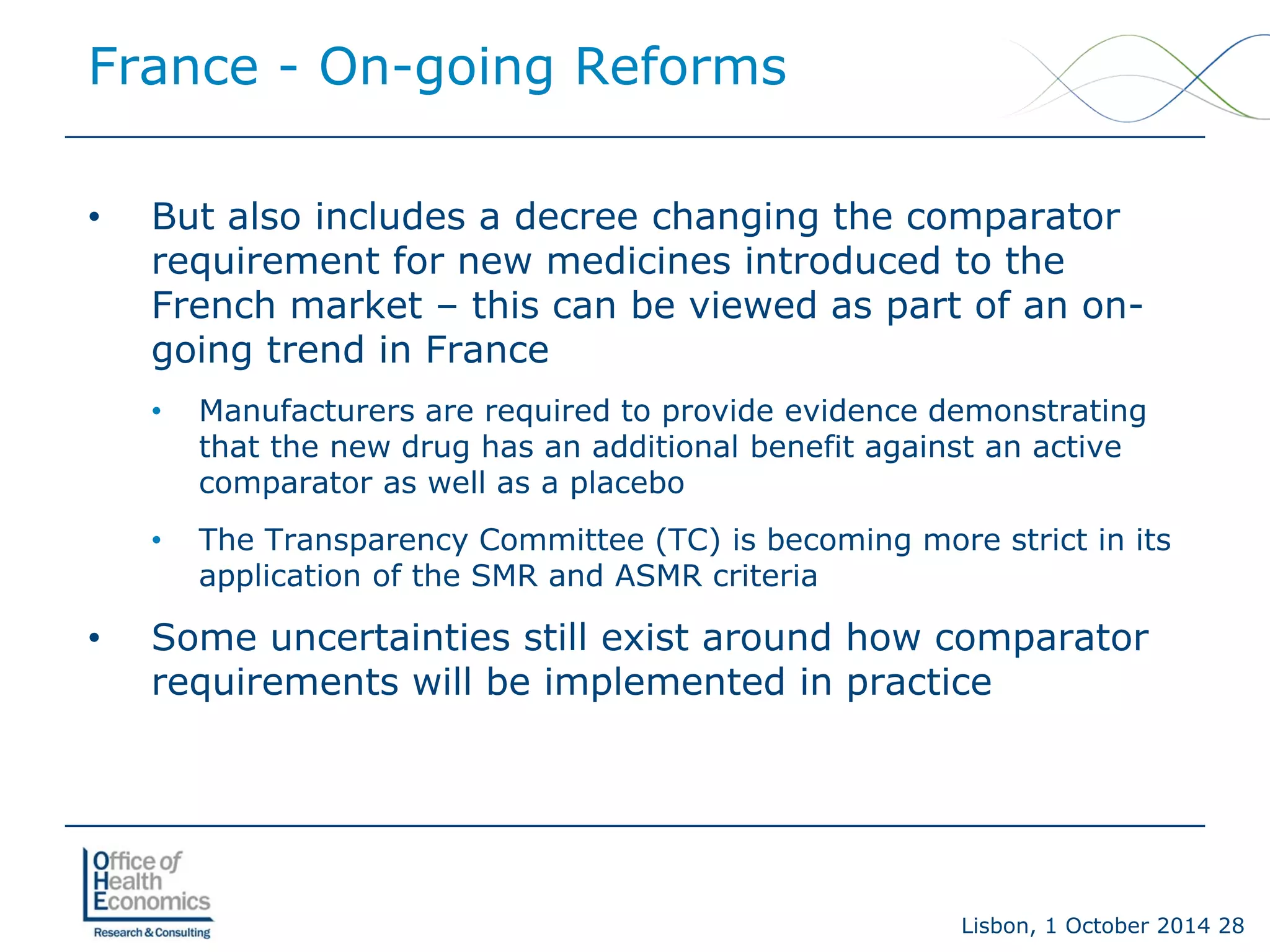 Lisbon, 1 October 2014 28 
• 
But also includes a decree changing the comparator requirement for new medicines introduced to the French market –this can be viewed as part of an on- going trend in France 
• 
Manufacturers are required to provide evidence demonstrating that the new drug has an additional benefit against an active comparator as well as a placebo 
• 
The Transparency Committee (TC) is becoming more strict in its application of the SMR and ASMR criteria 
• 
Some uncertainties still exist around how comparator requirements will be implemented in practice 
France -On-going Reforms  