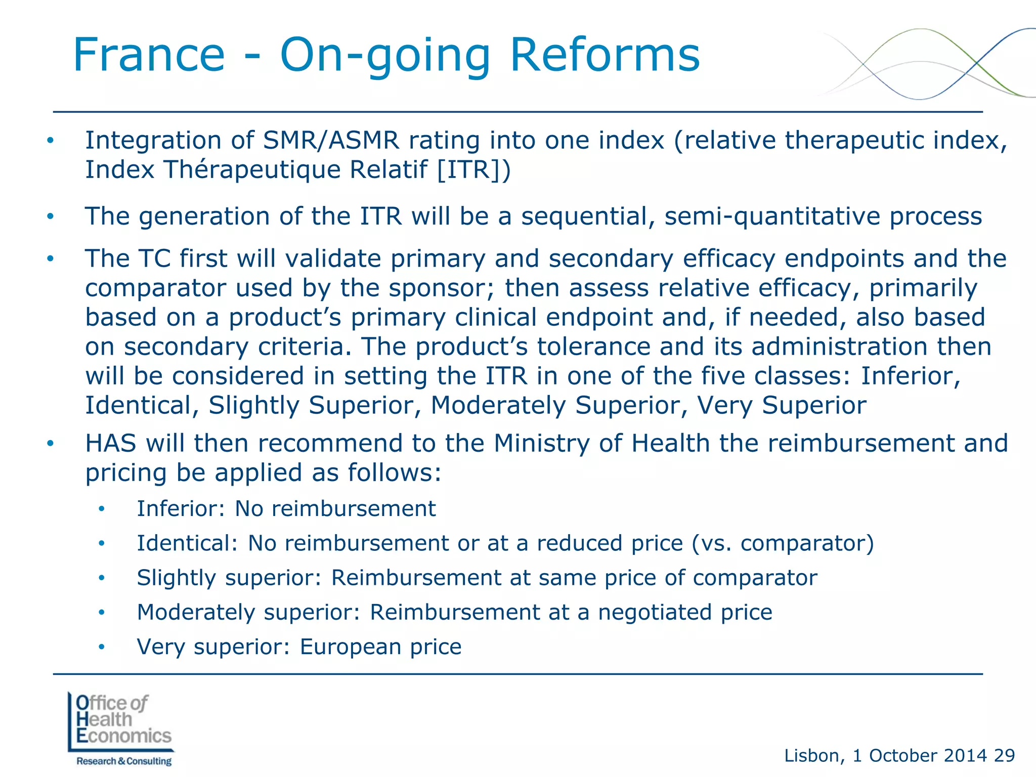 Lisbon, 1 October 2014 29 
France -On-going Reforms 
• 
Integration of SMR/ASMR rating into one index (relative therapeutic index, Index Thérapeutique Relatif [ITR]) 
• 
The generation of the ITR will be a sequential, semi-quantitative process 
• 
The TC first will validate primary and secondary efficacy endpoints and the comparator used by the sponsor; then assess relative efficacy, primarily based on a product’s primary clinical endpoint and, if needed, also based on secondary criteria. The product’s tolerance and its administration then will be considered in setting the ITR in one of the five classes: Inferior, Identical, Slightly Superior, Moderately Superior, Very Superior 
• 
HAS will then recommend to the Ministry of Health the reimbursement and pricing be applied as follows: 
• 
Inferior: No reimbursement 
• 
Identical: No reimbursement or at a reduced price (vs. comparator) 
• 
Slightly superior: Reimbursement at same price of comparator 
• 
Moderately superior: Reimbursement at a negotiated price 
• 
Very superior: European price  
