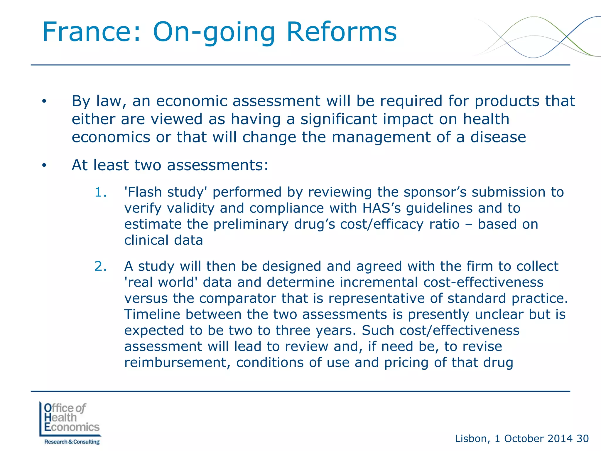 Lisbon, 1 October 2014 30 
France: On-going Reforms 
• 
By law, an economic assessment will be required for products that either are viewed as having a significant impact on health economics or that will change the management of a disease 
• 
At least two assessments: 
1. 
'Flash study' performed by reviewing the sponsor’s submission to verify validity and compliance with HAS’s guidelines and to estimate the preliminary drug’s cost/efficacy ratio –based on clinical data 
2. 
A study will then be designed and agreed with the firm to collect 'real world' data and determine incremental cost-effectiveness versus the comparator that is representative of standard practice. Timeline between the two assessments is presently unclear but is expected to be two to three years. Such cost/effectiveness assessment will lead to review and, if need be, to revise reimbursement, conditions of use and pricing of that drug  