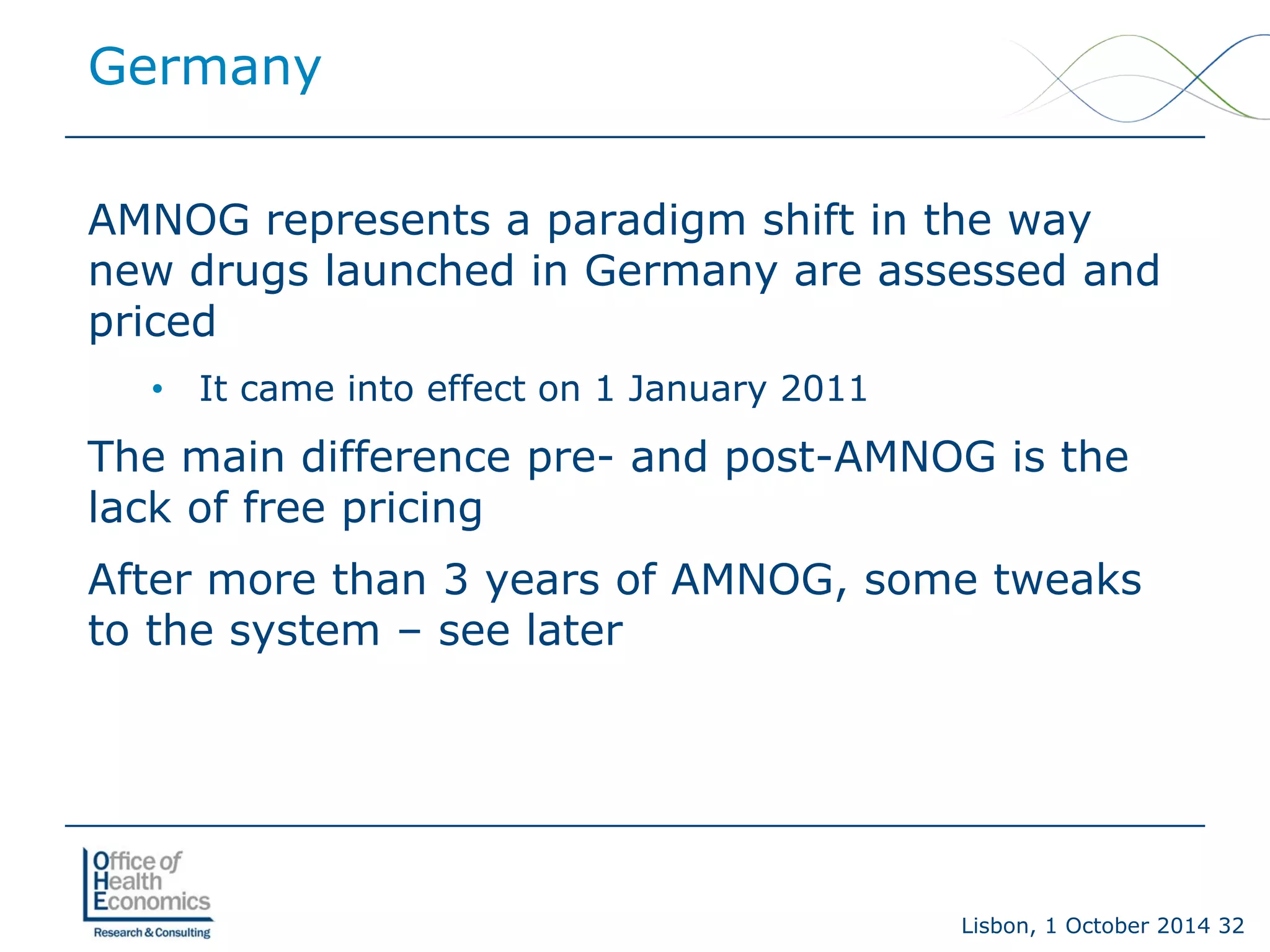 Lisbon, 1 October 2014 32 
AMNOG represents a paradigm shift in the way new drugs launched in Germany are assessed and priced 
• 
It came into effect on 1 January 2011 
The main difference pre-and post-AMNOG is the lack of free pricing 
After more than 3 years of AMNOG, some tweaks to the system –see later 
Germany  