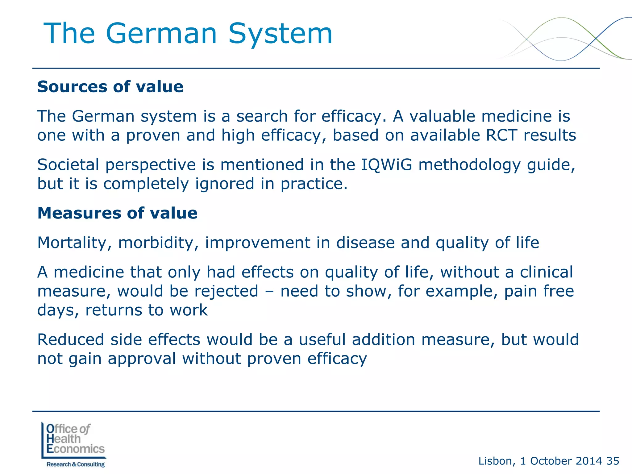 Lisbon, 1 October 2014 35 
Sources of value 
The German system is a search for efficacy. A valuable medicine is one with a proven and high efficacy, based on available RCT results 
Societal perspective is mentioned in the IQWiG methodology guide, but it is completely ignored in practice. 
Measures of value 
Mortality, morbidity, improvement in disease and quality of life 
A medicine that only had effects on quality of life, without a clinical measure, would be rejected –need to show, for example, pain free days, returns to work 
Reduced side effects would be a useful addition measure, but would not gain approval without proven efficacy 
The German System  