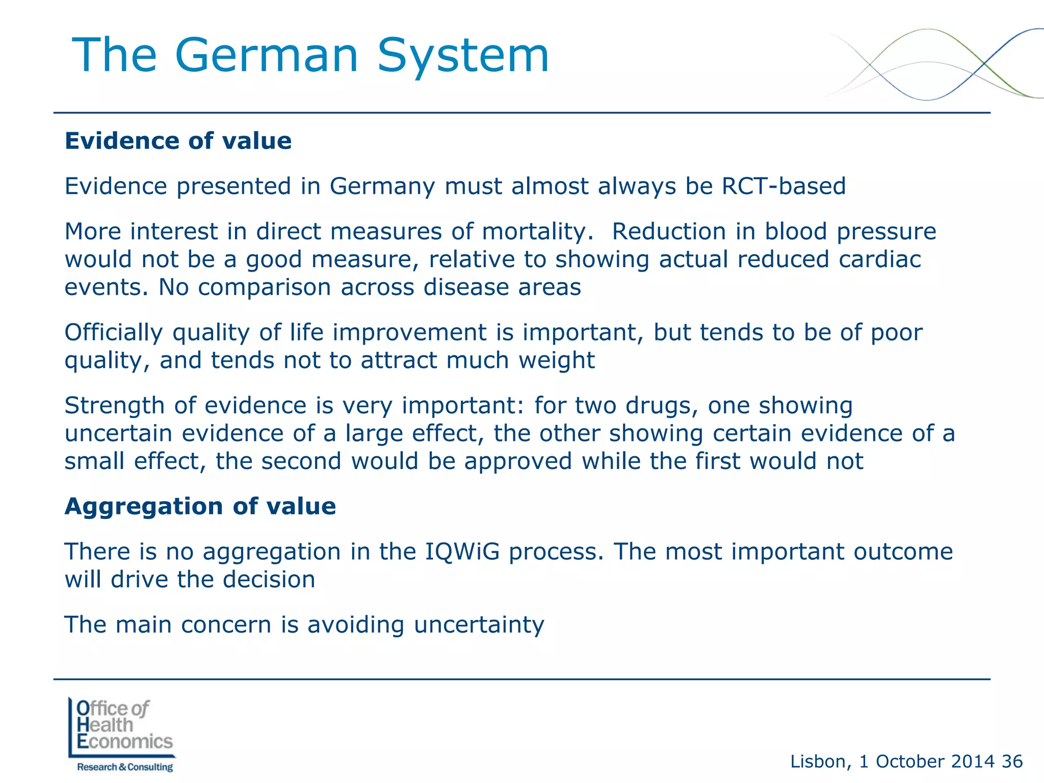 Lisbon, 1 October 2014 36 
Evidence of value 
Evidence presented in Germany must almost always be RCT-based 
More interest in direct measures of mortality. Reduction in blood pressure would not be a good measure, relative to showing actual reduced cardiac events. No comparison across disease areas 
Officially quality of life improvement is important, but tends to be of poor quality, and tends not to attract much weight 
Strength of evidence is very important: for two drugs, one showing uncertain evidence of a large effect, the other showing certain evidence of a small effect, the second would be approved while the first would not 
Aggregation of value 
There is no aggregation in the IQWiG process. The most important outcome will drive the decision 
The main concern is avoiding uncertainty 
The German System  