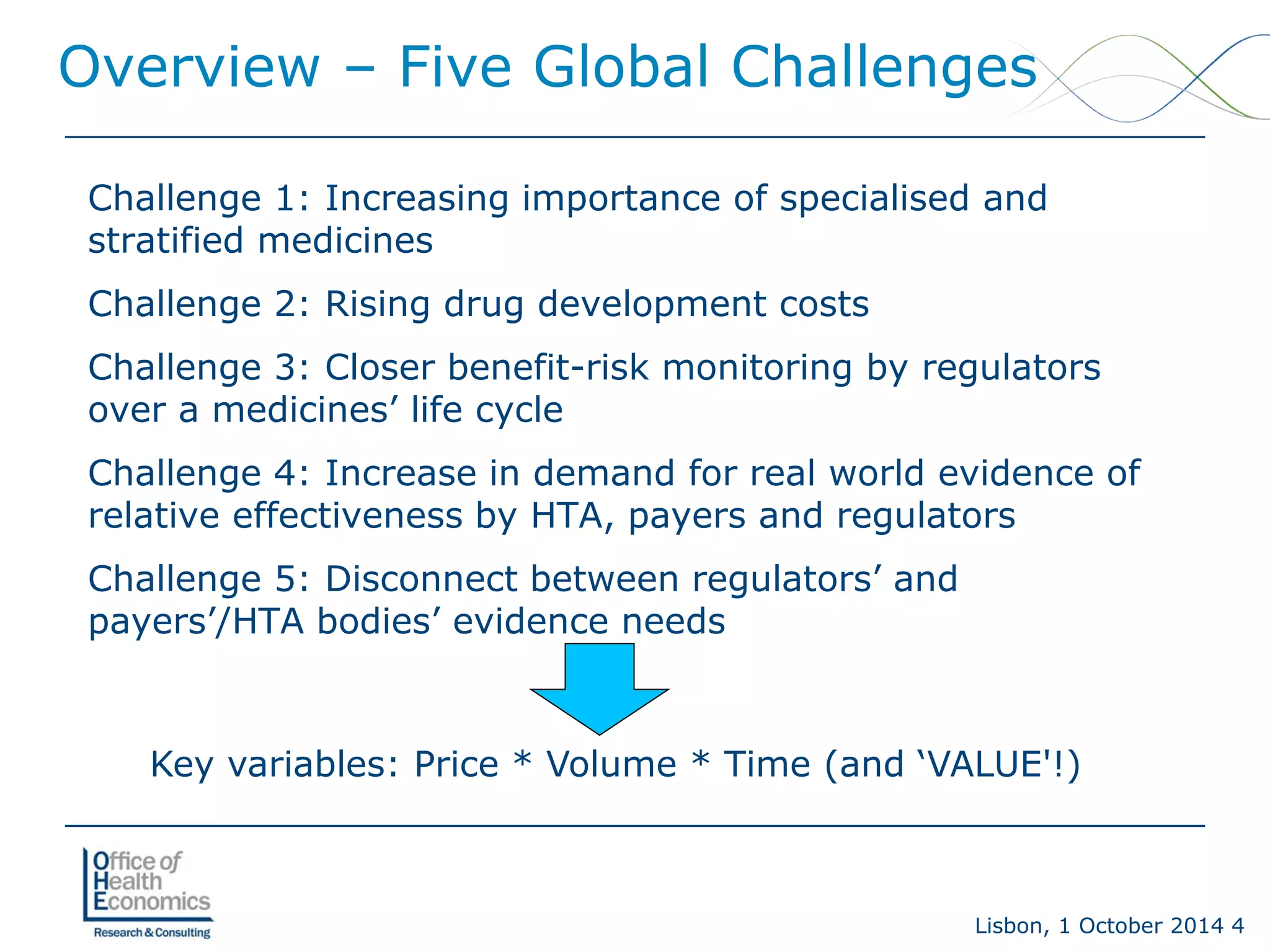 Lisbon, 1 October 2014 4 
Overview –Five Global Challenges 
Challenge 1: Increasing importance of specialised and stratified medicines 
Challenge 2: Rising drug development costs 
Challenge 3: Closer benefit-risk monitoring by regulators over a medicines’ life cycle 
Challenge 4: Increase in demand for real world evidence of relative effectiveness by HTA, payers and regulators 
Challenge 5: Disconnect between regulators’ and payers’/HTA bodies’ evidence needs 
Key variables: Price * Volume * Time (and ‘VALUE'!)  