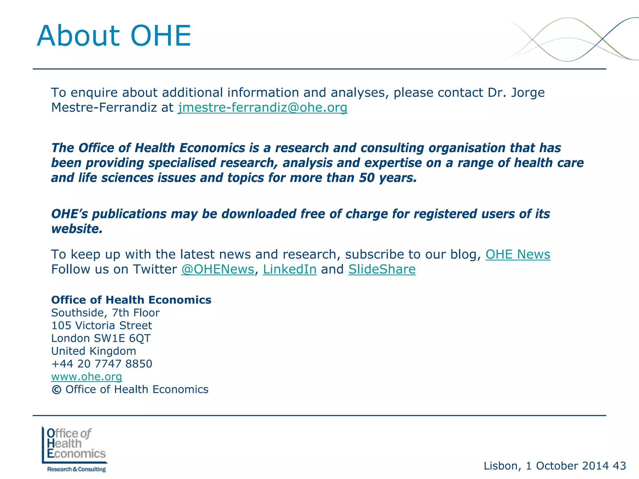Lisbon, 1 October 2014 43 
To enquire about additional information and analyses, please contact Dr. Jorge Mestre-Ferrandiz at jmestre-ferrandiz@ohe.org 
The Office of Health Economics is a research and consulting organisation that has been providing specialised research, analysis and expertise on a range of health care and life sciences issues and topics for more than 50 years. 
OHE’s publications may be downloaded free of charge for registered users of its website. 
To keep up with the latest news and research, subscribe to our blog, OHE News 
Follow us on Twitter @OHENews, LinkedInand SlideShare 
Office of Health EconomicsSouthside, 7th Floor105 Victoria StreetLondon SW1E 6QT United Kingdom 
+44 20 7747 8850www.ohe.org 
©Office of Health Economics 
About OHE 