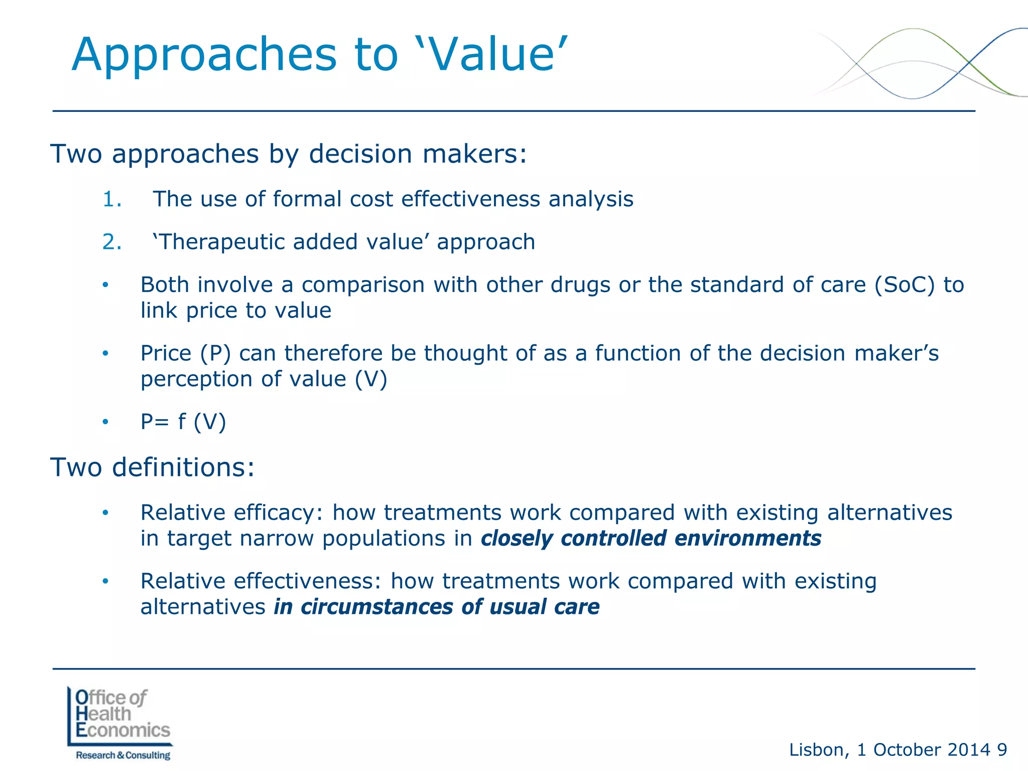 Lisbon, 1 October 2014 9 
Two approaches by decision makers: 
1. 
The use of formal cost effectiveness analysis 
2. 
‘Therapeutic added value’ approach 
• 
Both involve a comparison with other drugs or the standard of care (SoC) to link price to value 
• 
Price (P) can therefore be thought of as a function of the decision maker’s perception of value (V) 
• 
P= f (V) 
Two definitions: 
• 
Relative efficacy:how treatments work compared with existing alternatives in target narrow populations in closely controlled environments 
• 
Relative effectiveness: how treatments work compared with existing alternatives in circumstances of usual care 
Approaches to ‘Value’  