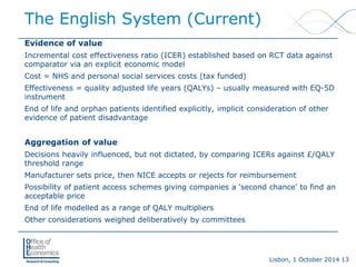 Lisbon, 1 October 2014 13 
Evidence of value 
Incremental cost effectiveness ratio (ICER) established based on RCT data against comparator via an explicit economic model 
Cost = NHS and personal social services costs (tax funded) 
Effectiveness = quality adjusted life years (QALYs) –usually measured with EQ-5D instrument 
End of life and orphan patients identified explicitly, implicit consideration of other evidence of patient disadvantage 
Aggregation of value 
Decisions heavily influenced, but not dictated, by comparing ICERs against £/QALY threshold range 
Manufacturer sets price, then NICE accepts or rejects for reimbursement 
Possibility of patient access schemes giving companies a 'second chance' to find an acceptable price 
End of life modelled as a range of QALY multipliers 
Other considerations weighed deliberatively by committees 
The English System (Current)  