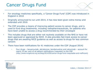 Lisbon, 1 October 2014 17 
Cancer Drugs Fund 
• 
For oncology medicines specifically, a ‘Cancer Drugs Fund’ (CDF) was introduced in England in 2010 
• 
Originally announced to run until 2014, it has now been given extra money and extended until 2016 
• 
The CDF provides a means of improving patient access to cancer drugs, and is used to fund drug treatments, including radiopharmaceuticals, for patients who have been unable to access a drug recommended by their oncologist 
• 
This includes drugs that are either not routinely available on the NHS or have not been approved or appraised by NICE. It also provides fast track access to cancer drugs that are awaiting NICE guidance as well as access to drugs for less common cancers 
• 
There have been notifications for 41 medicines under the CDF (August 2014) 
• 
Four drugs –bevacizumab, abiraterone, bendamustine and cetuximab –account for nearly 53 per cent of all patient notifications (requests) to the CDF (http://www.kingsfund.org.uk/blog/2014/09/cancer-drugs-fund-inequitable-and-inefficient)  
