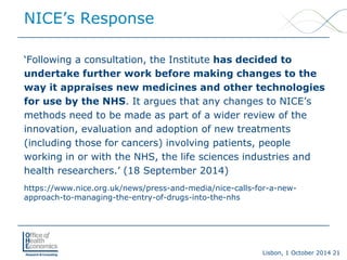 Lisbon, 1 October 2014 21 
NICE’s Response 
‘Following a consultation, the Institute has decided to undertake further work before making changes to the way it appraises new medicines and other technologies for use by the NHS. It argues that any changes to NICE’s methods need to be made as part of a wider review of the innovation, evaluation and adoption of new treatments (including those for cancers) involving patients, people working in or with the NHS, the life sciences industries and health researchers.’ (18 September 2014) 
https://www.nice.org.uk/news/press-and-media/nice-calls-for-a-new- approach-to-managing-the-entry-of-drugs-into-the-nhs  