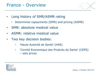 Lisbon, 1 October 2014 23 
• 
Long history of SMR/ASMR rating 
• 
Determines copayments (SMR) and pricing (ASMR) 
• 
SMR: absolute medical value 
• 
ASMR: relative medical value 
• 
Two key decision bodies: 
• 
‘Haute Autorité de Santé’ (HAS) 
• 
'Comité Economique des Produits de Sante’ (CEPS) –sets prices 
France -Overview  