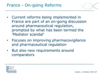 Lisbon, 1 October 2014 27 
• 
Current reforms being implemented in France are part of an on-going discussion around pharmaceutical regulation, prompted by what has been termed the 'Mediator scandal' 
• 
Focuses on improving pharmacovigilance and pharmaceutical regulation 
• 
But also new requirements around comparators 
France -On-going Reforms  