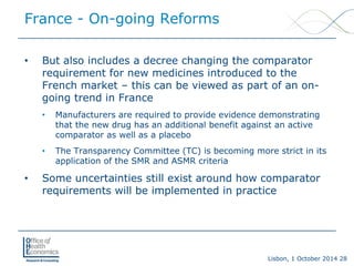 Lisbon, 1 October 2014 28 
• 
But also includes a decree changing the comparator requirement for new medicines introduced to the French market –this can be viewed as part of an on- going trend in France 
• 
Manufacturers are required to provide evidence demonstrating that the new drug has an additional benefit against an active comparator as well as a placebo 
• 
The Transparency Committee (TC) is becoming more strict in its application of the SMR and ASMR criteria 
• 
Some uncertainties still exist around how comparator requirements will be implemented in practice 
France -On-going Reforms  
