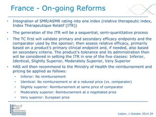 Lisbon, 1 October 2014 29 
France -On-going Reforms 
• 
Integration of SMR/ASMR rating into one index (relative therapeutic index, Index Thérapeutique Relatif [ITR]) 
• 
The generation of the ITR will be a sequential, semi-quantitative process 
• 
The TC first will validate primary and secondary efficacy endpoints and the comparator used by the sponsor; then assess relative efficacy, primarily based on a product’s primary clinical endpoint and, if needed, also based on secondary criteria. The product’s tolerance and its administration then will be considered in setting the ITR in one of the five classes: Inferior, Identical, Slightly Superior, Moderately Superior, Very Superior 
• 
HAS will then recommend to the Ministry of Health the reimbursement and pricing be applied as follows: 
• 
Inferior: No reimbursement 
• 
Identical: No reimbursement or at a reduced price (vs. comparator) 
• 
Slightly superior: Reimbursement at same price of comparator 
• 
Moderately superior: Reimbursement at a negotiated price 
• 
Very superior: European price  