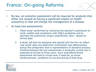 Lisbon, 1 October 2014 30 
France: On-going Reforms 
• 
By law, an economic assessment will be required for products that either are viewed as having a significant impact on health economics or that will change the management of a disease 
• 
At least two assessments: 
1. 
'Flash study' performed by reviewing the sponsor’s submission to verify validity and compliance with HAS’s guidelines and to estimate the preliminary drug’s cost/efficacy ratio –based on clinical data 
2. 
A study will then be designed and agreed with the firm to collect 'real world' data and determine incremental cost-effectiveness versus the comparator that is representative of standard practice. Timeline between the two assessments is presently unclear but is expected to be two to three years. Such cost/effectiveness assessment will lead to review and, if need be, to revise reimbursement, conditions of use and pricing of that drug  