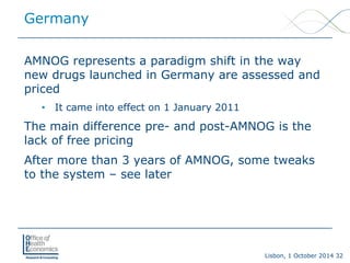 Lisbon, 1 October 2014 32 
AMNOG represents a paradigm shift in the way new drugs launched in Germany are assessed and priced 
• 
It came into effect on 1 January 2011 
The main difference pre-and post-AMNOG is the lack of free pricing 
After more than 3 years of AMNOG, some tweaks to the system –see later 
Germany  