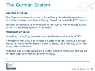 Lisbon, 1 October 2014 35 
Sources of value 
The German system is a search for efficacy. A valuable medicine is one with a proven and high efficacy, based on available RCT results 
Societal perspective is mentioned in the IQWiG methodology guide, but it is completely ignored in practice. 
Measures of value 
Mortality, morbidity, improvement in disease and quality of life 
A medicine that only had effects on quality of life, without a clinical measure, would be rejected –need to show, for example, pain free days, returns to work 
Reduced side effects would be a useful addition measure, but would not gain approval without proven efficacy 
The German System  