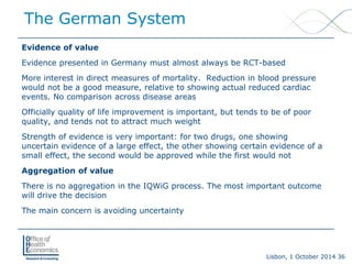 Lisbon, 1 October 2014 36 
Evidence of value 
Evidence presented in Germany must almost always be RCT-based 
More interest in direct measures of mortality. Reduction in blood pressure would not be a good measure, relative to showing actual reduced cardiac events. No comparison across disease areas 
Officially quality of life improvement is important, but tends to be of poor quality, and tends not to attract much weight 
Strength of evidence is very important: for two drugs, one showing uncertain evidence of a large effect, the other showing certain evidence of a small effect, the second would be approved while the first would not 
Aggregation of value 
There is no aggregation in the IQWiG process. The most important outcome will drive the decision 
The main concern is avoiding uncertainty 
The German System  
