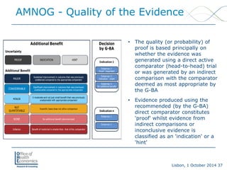 Lisbon, 1 October 2014 37 
AMNOG -Quality of the Evidence 
• 
The quality (or probability) of proof is based principally on whether the evidence was generated using a direct active comparator (head-to-head) trial or was generated by an indirect comparison with the comparator deemed as most appropriate by the G-BA 
• 
Evidence produced using the recommended (by the G-BA) direct comparator constitutes 'proof' whilst evidence from indirect comparisons or inconclusive evidence is classified as an 'indication' or a 'hint'  