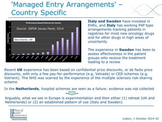 Lisbon, 1 October 2014 42 
'Managed Entry Arrangements' – Country Specific 
Recent UKexperience has been based on confidential price discounts, or de facto price discounts, with only a few pay-for-performance (e.g. Velcade) or CED schemes (e.g. Votrient). The NHS was scarred by the experience of the multiple sclerosis risk-sharing scheme 
In the Netherlands, hospital schemes are seen as a failure: evidence was not collected 
Italy and Sweden have invested in EHRs, and Italyhas working P4P type arrangements tracking patients in registries for most new oncology drugs and for other drugs in high areas of uncertainty 
The experience in Swedenhas been to assess effectiveness in the patient groups who receive the treatment leading to a review 
Arguably, what we see in Europe is experimentation and then either (1) retreat (UK and Netherlands) or (2) an established pattern of use (Italy and Sweden) 
Source: ISPOR Issues Panel, 2014  