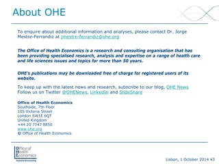 Lisbon, 1 October 2014 43 
To enquire about additional information and analyses, please contact Dr. Jorge Mestre-Ferrandiz at jmestre-ferrandiz@ohe.org 
The Office of Health Economics is a research and consulting organisation that has been providing specialised research, analysis and expertise on a range of health care and life sciences issues and topics for more than 50 years. 
OHE’s publications may be downloaded free of charge for registered users of its website. 
To keep up with the latest news and research, subscribe to our blog, OHE News 
Follow us on Twitter @OHENews, LinkedInand SlideShare 
Office of Health EconomicsSouthside, 7th Floor105 Victoria StreetLondon SW1E 6QT United Kingdom 
+44 20 7747 8850www.ohe.org 
©Office of Health Economics 
About OHE 