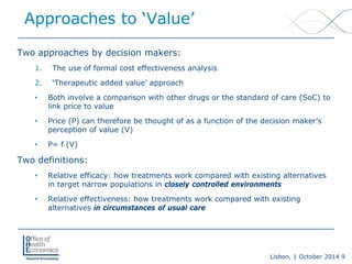 Lisbon, 1 October 2014 9 
Two approaches by decision makers: 
1. 
The use of formal cost effectiveness analysis 
2. 
‘Therapeutic added value’ approach 
• 
Both involve a comparison with other drugs or the standard of care (SoC) to link price to value 
• 
Price (P) can therefore be thought of as a function of the decision maker’s perception of value (V) 
• 
P= f (V) 
Two definitions: 
• 
Relative efficacy:how treatments work compared with existing alternatives in target narrow populations in closely controlled environments 
• 
Relative effectiveness: how treatments work compared with existing alternatives in circumstances of usual care 
Approaches to ‘Value’  