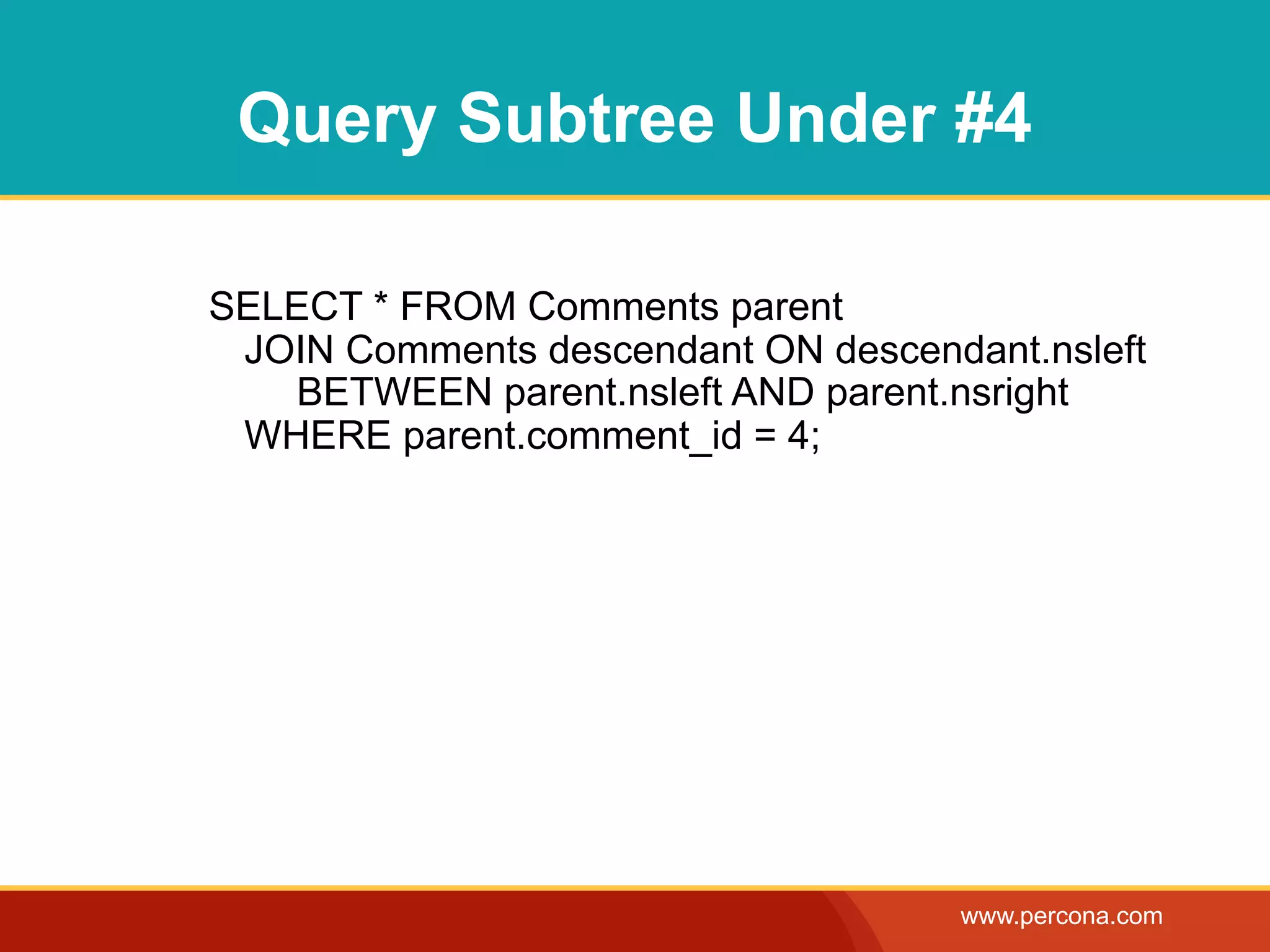 Query Subtree Under #4

SELECT * FROM Comments parent
 JOIN Comments descendant ON descendant.nsleft
   BETWEEN parent.nsleft AND parent.nsright
 WHERE parent.comment_id = 4;




                                    www.percona.com
 