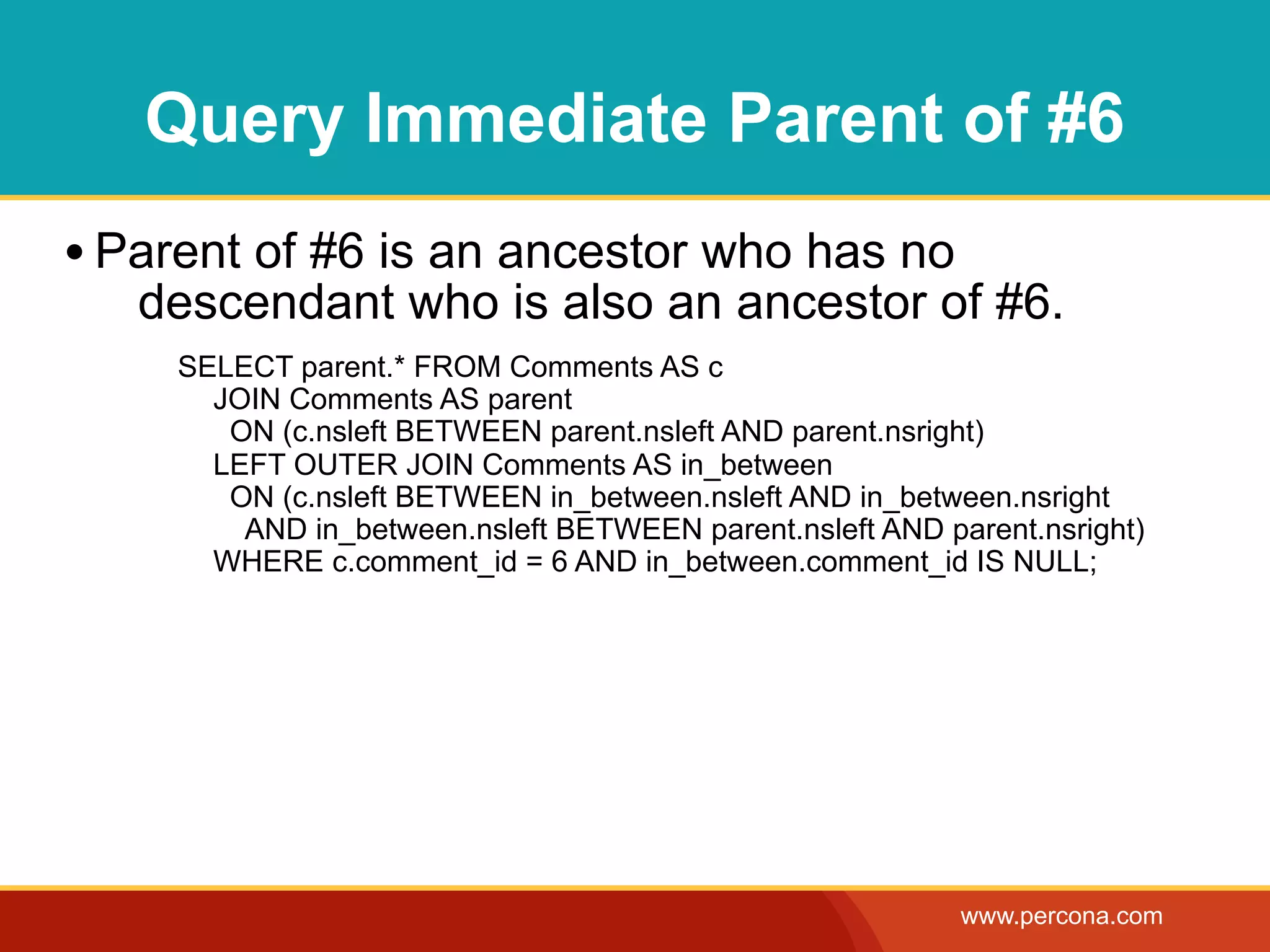 Query Immediate Parent of #6
• Parent of #6 is an ancestor who has no
   descendant who is also an ancestor of #6.
     SELECT parent.* FROM Comments AS c
       JOIN Comments AS parent
        ON (c.nsleft BETWEEN parent.nsleft AND parent.nsright)
       LEFT OUTER JOIN Comments AS in_between
        ON (c.nsleft BETWEEN in_between.nsleft AND in_between.nsright
         AND in_between.nsleft BETWEEN parent.nsleft AND parent.nsright)
       WHERE c.comment_id = 6 AND in_between.comment_id IS NULL;




                                                           www.percona.com
 