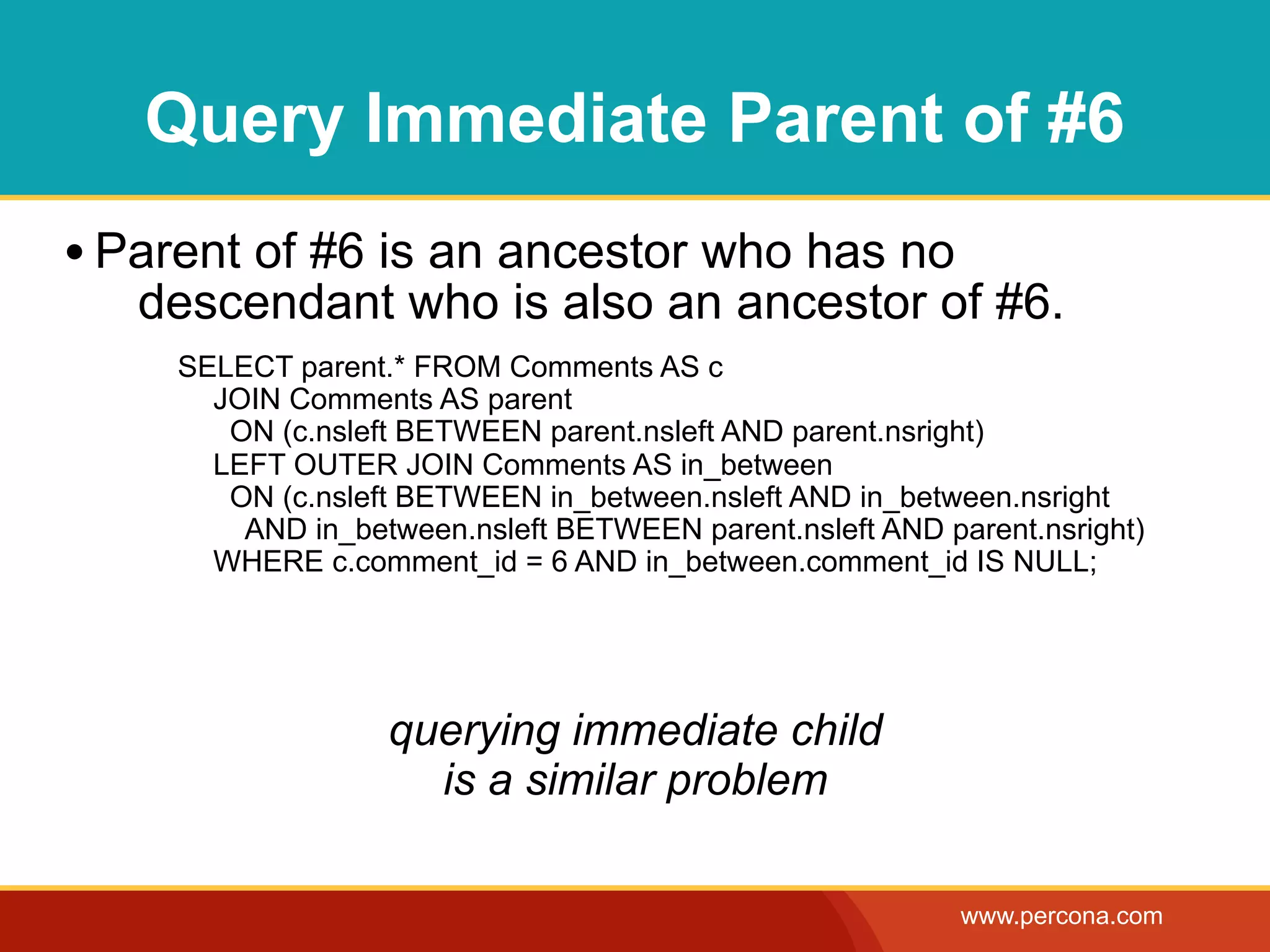 Query Immediate Parent of #6
• Parent of #6 is an ancestor who has no
   descendant who is also an ancestor of #6.
     SELECT parent.* FROM Comments AS c
       JOIN Comments AS parent
        ON (c.nsleft BETWEEN parent.nsleft AND parent.nsright)
       LEFT OUTER JOIN Comments AS in_between
        ON (c.nsleft BETWEEN in_between.nsleft AND in_between.nsright
         AND in_between.nsleft BETWEEN parent.nsleft AND parent.nsright)
       WHERE c.comment_id = 6 AND in_between.comment_id IS NULL;




                   querying immediate child
                     is a similar problem

                                                           www.percona.com
 