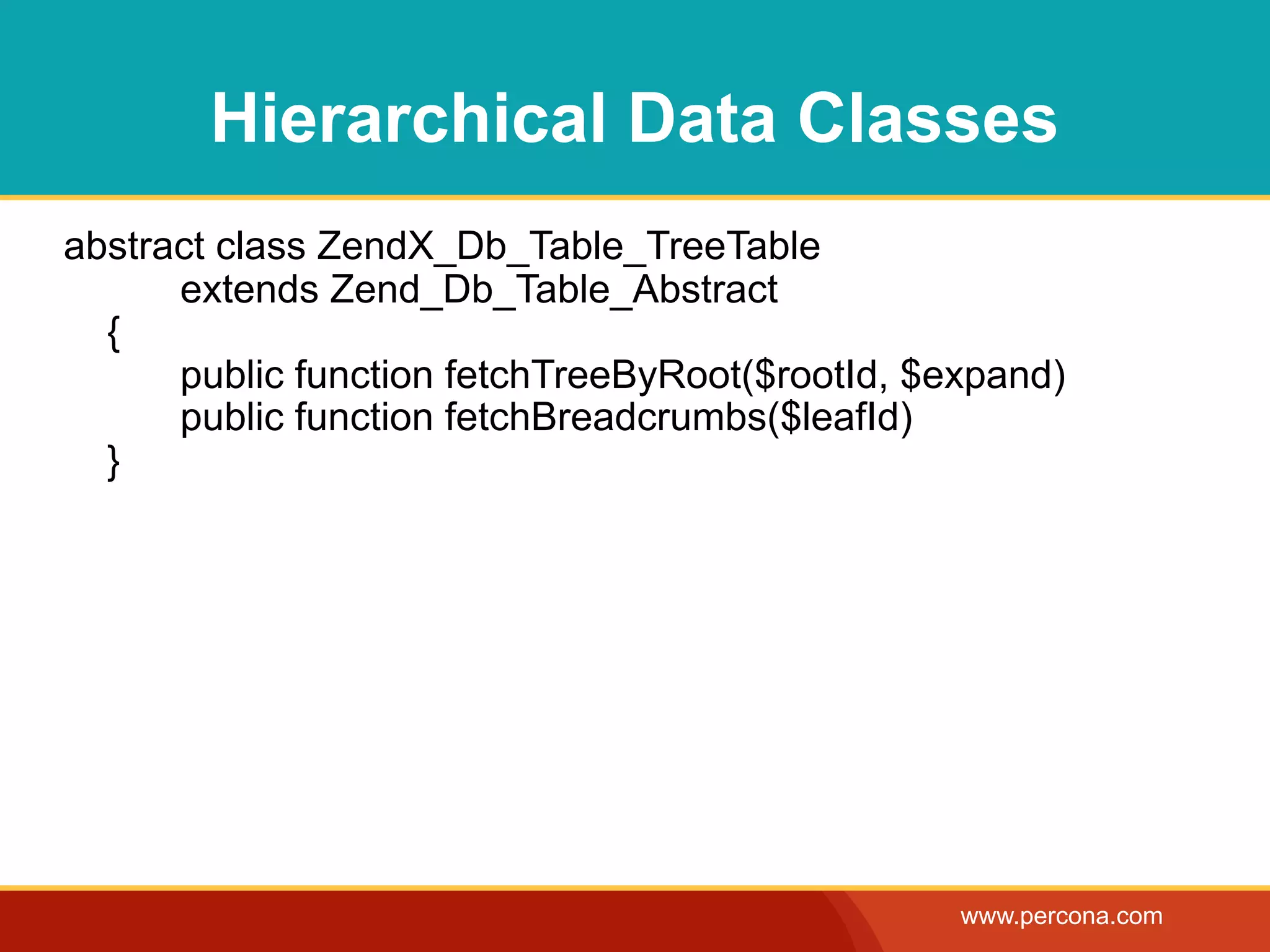 Hierarchical Data Classes
abstract class ZendX_Db_Table_TreeTable
      extends Zend_Db_Table_Abstract
  {
      public function fetchTreeByRoot($rootId, $expand)
      public function fetchBreadcrumbs($leafId)
  }




                                                 www.percona.com
 