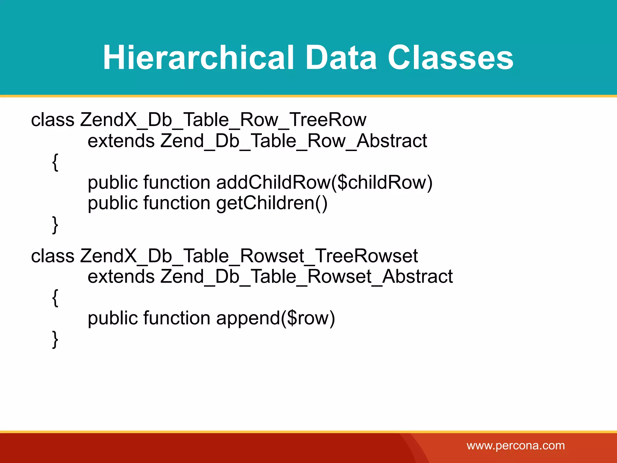 Hierarchical Data Classes
class ZendX_Db_Table_Row_TreeRow
       extends Zend_Db_Table_Row_Abstract
   {
       public function addChildRow($childRow)
       public function getChildren()
   }
class ZendX_Db_Table_Rowset_TreeRowset
       extends Zend_Db_Table_Rowset_Abstract
   {
       public function append($row)
   }




                                                www.percona.com
 