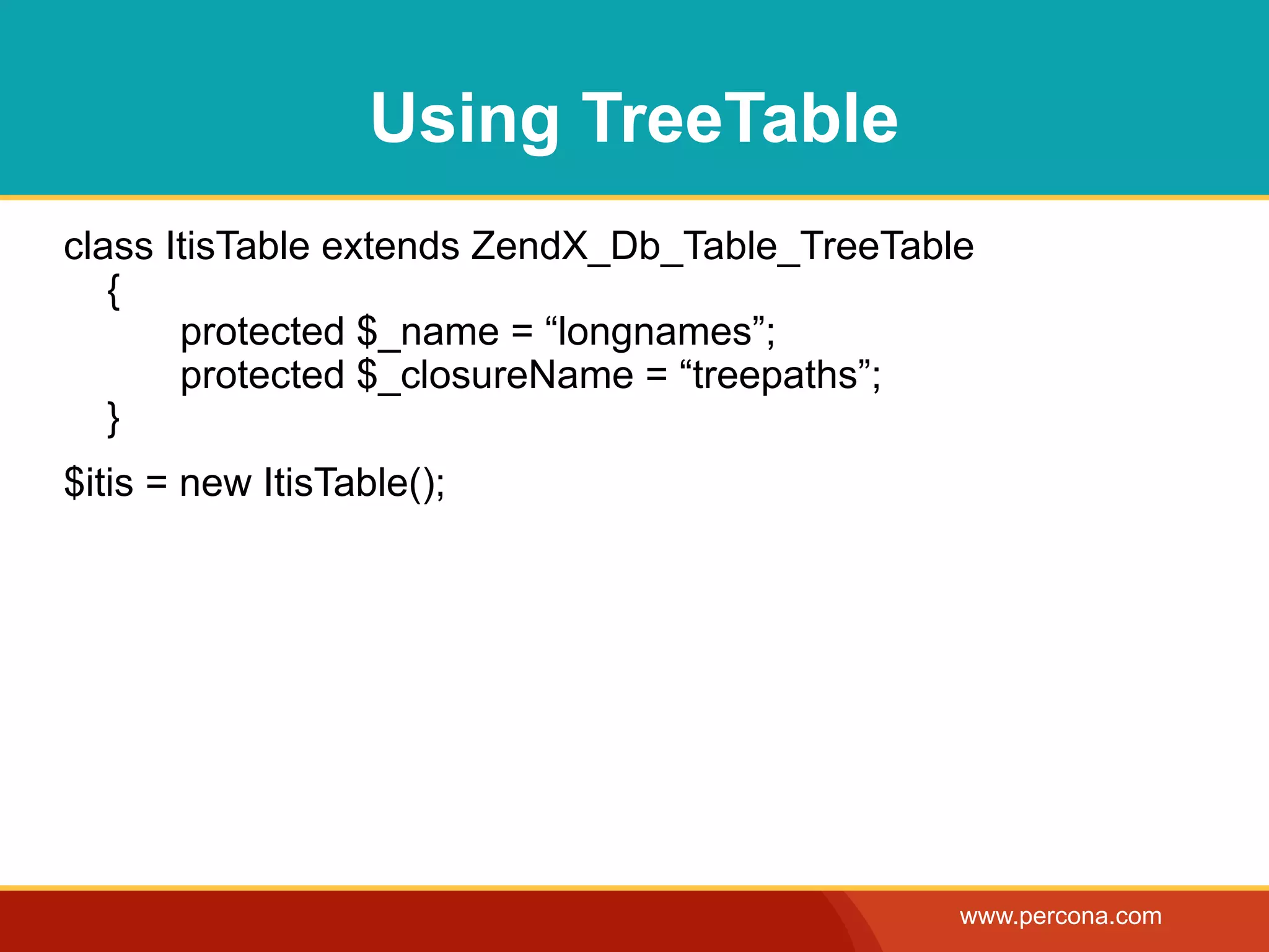 Using TreeTable
class ItisTable extends ZendX_Db_Table_TreeTable
   {
       protected $_name = “longnames”;
       protected $_closureName = “treepaths”;
   }
$itis = new ItisTable();




                                               www.percona.com
 
