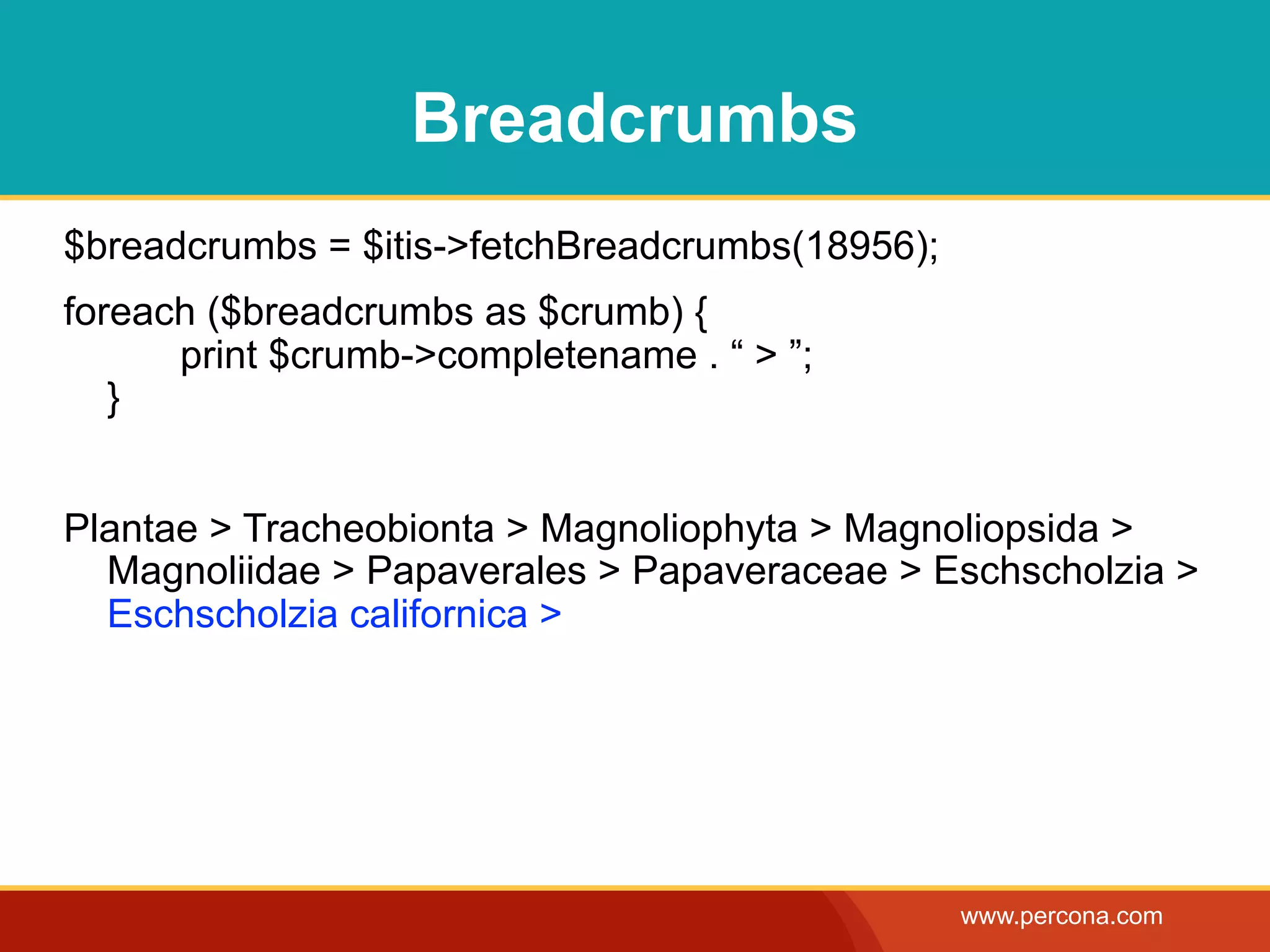 Breadcrumbs
$breadcrumbs = $itis->fetchBreadcrumbs(18956);
foreach ($breadcrumbs as $crumb) {
      print $crumb->completename . “ > ”;
   }


Plantae > Tracheobionta > Magnoliophyta > Magnoliopsida >
  Magnoliidae > Papaverales > Papaveraceae > Eschscholzia >
  Eschscholzia californica >




                                                 www.percona.com
 