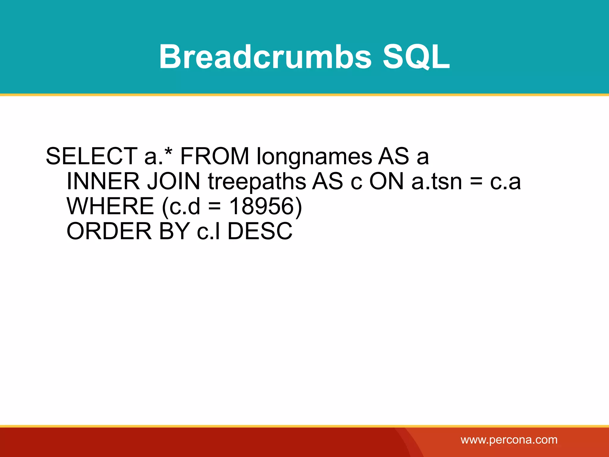 Breadcrumbs SQL

SELECT a.* FROM longnames AS a
 INNER JOIN treepaths AS c ON a.tsn = c.a
 WHERE (c.d = 18956)
 ORDER BY c.l DESC




                                   www.percona.com
 