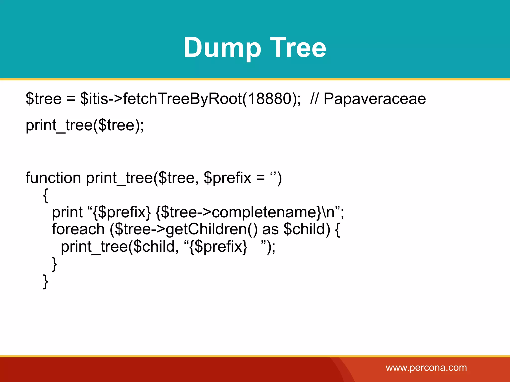 Dump Tree
$tree = $itis->fetchTreeByRoot(18880); // Papaveraceae
print_tree($tree);


function print_tree($tree, $prefix = ‘’)
  {
    print “{$prefix} {$tree->completename}n”;
    foreach ($tree->getChildren() as $child) {
      print_tree($child, “{$prefix} ”);
    }
  }




                                                 www.percona.com
 