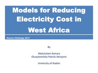 By
Abdulsalam Kamara
Oluwatomilola Patrick Akinyemi
University of Ibadan
Models for Reducing
Electricity Cost in
West Africa
Geneva Challenge 2017
 