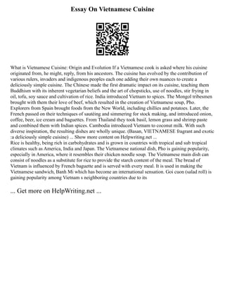 Essay On Vietnamese Cuisine
What is Vietnamese Cuisine: Origin and Evolution If a Vietnamese cook is asked where his cuisine
originated from, he might, reply, from his ancestors. The cuisine has evolved by the contribution of
various rulers, invaders and indigenous peoples each one adding their own nuances to create a
deliciously simple cuisine. The Chinese made the first dramatic impact on its cuisine, teaching them
Buddhism with its inherent vegetarian beliefs and the art of chopsticks, use of noodles, stir frying in
oil, tofu, soy sauce and cultivation of rice. India introduced Vietnam to spices. The Mongol tribesmen
brought with them their love of beef, which resulted in the creation of Vietnamese soup, Pho.
Explorers from Spain brought foods from the New World, including chillies and potatoes. Later, the
French passed on their techniques of sautéing and simmering for stock making, and introduced onion,
coffee, beer, ice cream and baguettes. From Thailand they took basil, lemon grass and shrimp paste
and combined them with Indian spices. Cambodia introduced Vietnam to coconut milk. With such
diverse inspiration, the resulting dishes are wholly unique. (Basan, VIETNAMESE fragrant and exotic
:a deliciously simple cuisine) ... Show more content on Helpwriting.net ...
Rice is healthy, being rich in carbohydrates and is grown in countries with tropical and sub tropical
climates such as America, India and Japan. The Vietnamese national dish, Pho is gaining popularity,
especially in America, where it resembles their chicken noodle soup. The Vietnamese main dish can
consist of noodles as a substitute for rice to provide the starch content of the meal. The bread of
Vietnam is influenced by French baguette and is served with every meal. It is used in making the
Vietnamese sandwich, Banh Mi which has become an international sensation. Goi cuon (salad roll) is
gaining popularity among Vietnam s neighboring countries due to its
... Get more on HelpWriting.net ...
 