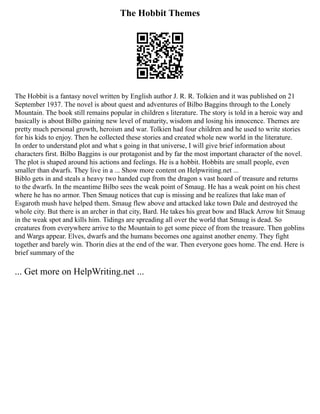 The Hobbit Themes
The Hobbit is a fantasy novel written by English author J. R. R. Tolkien and it was published on 21
September 1937. The novel is about quest and adventures of Bilbo Baggins through to the Lonely
Mountain. The book still remains popular in children s literature. The story is told in a heroic way and
basically is about Bilbo gaining new level of maturity, wisdom and losing his innocence. Themes are
pretty much personal growth, heroism and war. Tolkien had four children and he used to write stories
for his kids to enjoy. Then he collected these stories and created whole new world in the literature.
In order to understand plot and what s going in that universe, I will give brief information about
characters first. Bilbo Baggins is our protagonist and by far the most important character of the novel.
The plot is shaped around his actions and feelings. He is a hobbit. Hobbits are small people, even
smaller than dwarfs. They live in a ... Show more content on Helpwriting.net ...
Biblo gets in and steals a heavy two handed cup from the dragon s vast hoard of treasure and returns
to the dwarfs. In the meantime Bilbo sees the weak point of Smaug. He has a weak point on his chest
where he has no armor. Then Smaug notices that cup is missing and he realizes that lake man of
Esgaroth mush have helped them. Smaug flew above and attacked lake town Dale and destroyed the
whole city. But there is an archer in that city, Bard. He takes his great bow and Black Arrow hit Smaug
in the weak spot and kills him. Tidings are spreading all over the world that Smaug is dead. So
creatures from everywhere arrive to the Mountain to get some piece of from the treasure. Then goblins
and Wargs appear. Elves, dwarfs and the humans becomes one against another enemy. They fight
together and barely win. Thorin dies at the end of the war. Then everyone goes home. The end. Here is
brief summary of the
... Get more on HelpWriting.net ...
 
