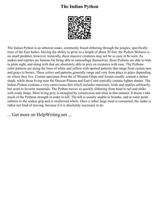 The Indian Python
The Indian Python is an arboreal snake, commonly found slithering through the jungles, specifically
trees of the East Indies. Having the ability to grow to a length of about 20 feet, the Python Molurus is
no small predator, however, ironically, these massive creatures may not be so easy to be seen. As
snakes and reptiles are famous for being able to camouflage themselves, these Pythons are able to hide
in plain sight, and along with that are absolutely able to prey on creatures with ease. The Pythons
color patterns are along the lines of white and yellow with spotted patterns that range from certain tans
and grays to brown. These colors and patterns generally range and very from place to place depending
on where they live. Certain specimen from the of Western Ghats and Assam usually contain a darker
shade, while those living near the Deccan Plateau and East Coast typically contain lighter shades. The
Indian Python contains a very carnivorous diet which includes mammals, birds and reptiles arbitrarily,
but seem to favorite mammals. The Python moves so quickly slithering from head to tail and strike
with ready fangs. Most living prey is strangled by constriction and slain in that manner. It doesn t take
much of the Pythons strength in order to kill. The kill is usually unable to breathe, and at some point
submits to the snakes grip and is swallowed whole. Once a rather large meal is consumed, the snake is
rather not fond of moving, because if it is absolutely necessary to do
... Get more on HelpWriting.net ...
 