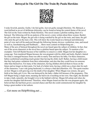 Betrayal In The Girl On The Train By Paula Hawkins
I woke feverish, panicky. Guilty. I do feel guilty. Just not guilty enough (Hawkins. 56). Betrayal, a
word defined as an act of deliberate disloyalty, can be found as being the central theme of the novel
The Girl on the Train written by Paula Hawkins. This novel creates a plotline nothing short of a
betrayal. The following will be an analysis of the novel, a story written about three women. Rachel,
the girl on the train. Megan, the girl who is being watched by the girl on the train, and Anna, the girl
who stole the girl on the train s life. This will show the events based on a betrayal and dishonesty
point of view and will be analyzed through the following literary devices: symbolism, tone, and mood
as well as, foreshadowing and flashbacks. ... Show more content on Helpwriting.net ...
Many of the acts of betrayal throughout the novel are based upon the subject of children. In fact, four
out of the seven characters in the novel have a plotline based upon the subject. To mention a few
examples: Tom left Rachel because of her inability to conceive a child. Megan lost her daughter at a
young age. Tom murdered Megan because she was pregnant with his child, and lastly, Rachel s hatred
for Anna is outraged because Anna was able to marry Tom and have his baby. For these characters,
babies symbolized something much greater than having the child, itself. Rather, having a child meant
that they had gotten validation from their relationships, and also that they could focus on someone
other than themselves. For many of the characters, having children allowed them to focus on the
future and no longer on their pasts. For lack of a better term, having a child was a clean slate for each
of the characters. I can t risk going backward, it s always a bad idea (Hawkins. 65). This quote touches
on how Megan is still grieving over the death of her daughter. When Megan was sixteen, she gave
birth to her baby girl, Livie. She was betrayed by the baby s father left because of the pregnancy. This
left Megan being a single mom, meaning she had to do everything on her own. One night, she decided
to take a bath, naturally, she brought Livie in the bathtub with her. Megan fell asleep and when she
awoke her daughter had drowned. Therefore, when Megan found out that she was pregnant again, she
believed that she had been given a second chance and that she could commemorate her daughter by
being a great mother to her unborn
... Get more on HelpWriting.net ...
 