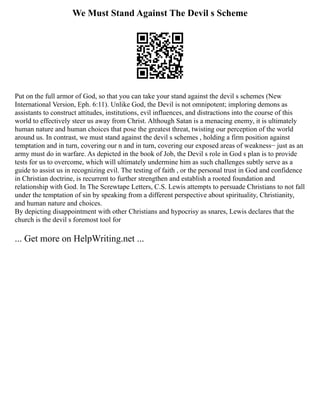 We Must Stand Against The Devil s Scheme
Put on the full armor of God, so that you can take your stand against the devil s schemes (New
International Version, Eph. 6:11). Unlike God, the Devil is not omnipotent; imploring demons as
assistants to construct attitudes, institutions, evil influences, and distractions into the course of this
world to effectively steer us away from Christ. Although Satan is a menacing enemy, it is ultimately
human nature and human choices that pose the greatest threat, twisting our perception of the world
around us. In contrast, we must stand against the devil s schemes , holding a firm position against
temptation and in turn, covering our n and in turn, covering our exposed areas of weakness− just as an
army must do in warfare. As depicted in the book of Job, the Devil s role in God s plan is to provide
tests for us to overcome, which will ultimately undermine him as such challenges subtly serve as a
guide to assist us in recognizing evil. The testing of faith , or the personal trust in God and confidence
in Christian doctrine, is recurrent to further strengthen and establish a rooted foundation and
relationship with God. In The Screwtape Letters, C.S. Lewis attempts to persuade Christians to not fall
under the temptation of sin by speaking from a different perspective about spirituality, Christianity,
and human nature and choices.
By depicting disappointment with other Christians and hypocrisy as snares, Lewis declares that the
church is the devil s foremost tool for
... Get more on HelpWriting.net ...
 