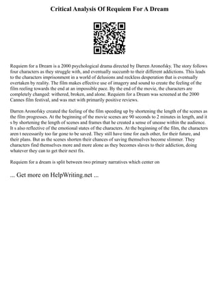 Critical Analysis Of Requiem For A Dream
Requiem for a Dream is a 2000 psychological drama directed by Darren Aronofsky. The story follows
four characters as they struggle with, and eventually succumb to their different addictions. This leads
to the characters imprisonment in a world of delusions and reckless desperation that is eventually
overtaken by reality. The film makes effective use of imagery and sound to create the feeling of the
film reeling towards the end at an impossible pace. By the end of the movie, the characters are
completely changed: withered, broken, and alone. Requiem for a Dream was screened at the 2000
Cannes film festival, and was met with primarily positive reviews.
Darren Aronofsky created the feeling of the film speeding up by shortening the length of the scenes as
the film progresses. At the beginning of the movie scenes are 90 seconds to 2 minutes in length, and it
s by shortening the length of scenes and frames that he created a sense of unease within the audience.
It s also reflective of the emotional states of the characters. At the beginning of the film, the characters
aren t necessarily too far gone to be saved. They still have time for each other, for their future, and
their plans. But as the scenes shorten their chances of saving themselves become slimmer. They
characters find themselves more and more alone as they becomes slaves to their addiction, doing
whatever they can to get their next fix.
Requiem for a dream is split between two primary narratives which center on
... Get more on HelpWriting.net ...
 