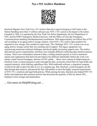 Nyc s 911 Archive Database
Interlock Migrates New York City s 911 Archive Data the Largest Emergency Call Center in the
Nation Handling more than 11 million calls per year, NYC s 911 system is the largest in the nation.
Founded in 1968, it is operated by the New York City Police Department, the Fire Department of
NYC and the FDNY Emergency Medical Services, with the Office of Citywide Emergency
Communications handling interdepartmental coordination. With approximately one billion files of 911
call recordings in an aging archive storage solution, when NYC s 911 archive data needed to be
migrated to new storage, they needed an expert team. The Challenge NYC s 911 system was on an
aging archive storage system that was reaching end of support. The legacy equipment was
experiencing numerous technical challenges and faced rapidly increasing support costs. The archive
data had also grown exponentially, and there were multiple different conflicting data retention policies
in place. There was a tremendous amount of data, a rolling retention period, as well as numerous
reports and explanations that had to be provided to the different stakeholders before the work even
started, stated Vincent Guadagno, director of NYC public ... Show more content on Helpwriting.net ...
Interlock wrote a custom program to parse through the data, saving the critical files for legal holds and
required retention, while deleting superfluous files. With traditional software, a migration company
would not be able to parse the data as it is in a separate que. But, Interlock s custom program ran the
data through data analysis, and parsed the files individually to meet the highly nuanced requirements
of NYC 911 s retention and legal hold policies. While parsing the data, Interlock also helped NYC 911
define and implement data retention policies that decreased the quantity of files by almost 50%,
leading to lower storage and maintenance
... Get more on HelpWriting.net ...
 