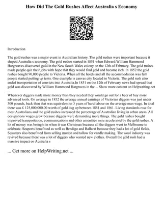 How Did The Gold Rushes Affect Australia s Economy
Introduction
The gold rushes was a major event in Australian history. The gold rushes were important because it
shaped Australia s economy. The gold rushes started in 1851 when Edward/William Hammond
Hargreaves discovered gold in the New South Wales colony on the 12th of February. The gold rushes
made people quit their jobs with hope that they would find gold and become rich. In 1852 the gold
rushes bought 90,000 people to Victoria. When all the hotels and all the accommodation was full
people started putting up tents. One example is canvas city located in Victoria. The gold rush also
ended transportation of convicts into Australia.In 1851 on the 12th of February news had spread that
gold was discovered by William Hammond Hargraves in the ... Show more content on Helpwriting.net
...
Whenever diggers made more money than they needed they would go out for a beer of buy more
advanced tools. On average in 1852 the average annual earnings of Victorian diggers was just under
300 pounds, back then that was equivalent to 3 years of hard labour on the average man wage. In total
there was £ 125,000,000.00 worth of gold dug up between 1851 and 1861. Living standards rose for
most Australians and the gold rushes increased the percentage of Australian living in urban areas. All
occupations wages grew because diggers were demanding more things. The gold rushes bought
improved transportation, communications and other amenities were accelerated by the gold rushes. A
lot of money was brought in when it was Christmas because all the diggers went to Melbourne to
celebrate. Seaports benefitted as well as Bendigo and Ballarat because they had a lot of gold fields.
Squatters also benefitted from selling mutton and tallow for candle making. The wool industry was
revived because there was a lot of diggers who wanted new clothes. Overall the gold rush had a
massive impact on Australia s
... Get more on HelpWriting.net ...
 