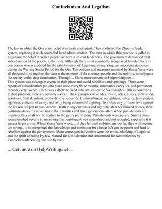 Confucianism And Legalism
The law in which the Qin constructed was harsh and unjust. They abolished the Zhou ist feudal
system, replacing it with controlled local administration. The term in which this practice is called is
Legalism; the belief in which people are born with evil tendencies. The government demanded total
subordination of the people to the ruler. Although there is no commonly recognized founder, there is
one person who is credited for the establishment of Legalism: Shang Yang, an important statesman
during the Warring States Period for the Qin. The policies and measures initiated by Shang Yang were
all designed to strengthen the state at the expense of the common people and the nobility, to subjugate
the society under state domination. Through ... Show more content on Helpwriting.net ...
This system was to keep everyone in their place and avoid rebellions and uprisings. There were
reports of subordination put into place once every three months, summaries every six, and permanent
records every twelve. There was a doctrine fixed into law, called the Six Parasites. This is however a
textual problem, there are actually sixteen. These parasites were rites, music, odes, history, cultivation,
goodness, filial devotion, brotherly love, sincerity, trustworthiness, uprightness, integrity, humaneness,
rightness, criticism of army, and lastly being ashamed of fighting. To violate any of these laws against
the six was subject to punishment. Death to any criminals and any officials who allowed crimes, their
punishments were carried out to their families and three generations after. When punishments are
imposed, they shall not be applied to the guilty party alone. Punishments were severe. Small crimes
were punished severly to make sure the punishment was understood and not repeated, especially if it
were a larger crime. When Shang Yang wrote, ...if they let their ambition go too far, they will become
too strong... it is interpreted that knowledge and aspiration for a better life can be power and lead to
rebellion against the government. More consequential victims were the critical thinking of Legalists
and the spirit of ruling by law, blamed for Qin s demise and condemned for two millennia by
Confucians advocating the rule by men
... Get more on HelpWriting.net ...
 