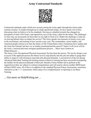 Army Contractual Standards
Contractual standards under which new recruits joining the Army apply through have been under
extreme scrutiny. As leaders brought up in a high operational tempo, we have spent a lot of time
discussing what we believe to be lax standards. Serving as a detailed recruiter has changed my
perception of what I felt I knew, and opened my eyes to the Army s plan for the future. The challenges
we face may not necessarily be those that we see right in front of us. Rather the challenge is what are
we leaving behind when we depart the service? The Army spends vast amounts of money every year
in the recruitment, and training of new recruits every year. The commanders, senior leaders, and
American people entrust us to train the future of The United States Army. Formations have spoken and
the Army has listened, but have we as leaders misinterpreted the answer? Topics I will cover will be
the Army s renewed and more stringent qualification process ... Show more content on
Helpwriting.net ...
The Army s new Occupational Physical Assessment Test has been the answer. The test by design is not
to access if the applicant possess the fitness level to step directly into the job, but rather to gauge their
ability to improve with training to meet that jobs physical demands. A second level of the test during
Advanced Individual Training job training ensures collective training has been successful in preparing
the Soldier for the physical demands of their job. Should a Future Soldier fail to perform at the
required level they are subject to contract renegotiations and will need to choose another MOS based
off their OPAT score. All of this is in addition to the standard Physical Fitness Assessment, sometimes
referred to as the 1 1 1 assessment, which many of us completed prior to reporting to our Basic
Training
... Get more on HelpWriting.net ...
 