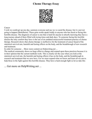 Chemo Therapy Essay
Cancer
I wish we could get up one day, summon everyone and say we ve cured the disease, but it s just not
going to happen (Bettelheim). These grim words speak loudly to anyone who has faced or facing this
horrible disease. The diagnosis of cancer is one that is hard for anyone to absorb; knowing they have a
long journey ahead of them filled with trying times and dark days. To someone facing this horrible
disease the only comfort they have is the use of an outdated unsuccessful treatment practice of chemo
therapy. Research shows that chemo therapy is ineffective for the treatment of cancer based of the
statistical survival rate, harmful and lasting effects on the body, and the breakthrough of new research
and treatment.
In order for someone ... Show more content on Helpwriting.net ...
The medical community shows no huge effort to change and expand upon these practices because it is
in their opinion that the current methods work. This is clearly not the case when you look at the
statistical survival rate, the harmful and lasting effects it has on the body, and the breakthrough in
research and treatment that we now have. For we must expand what we know and learn all we can to
help those in the fight against this horrible disease. They have a hard enough fight so let us take this
... Get more on HelpWriting.net ...
 