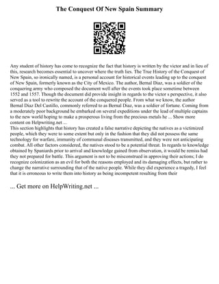 The Conquest Of New Spain Summary
Any student of history has come to recognize the fact that history is written by the victor and in lieu of
this, research becomes essential to uncover where the truth lies. The True History of the Conquest of
New Spain, so ironically named, is a personal account for historical events leading up to the conquest
of New Spain, formerly known as the City of Mexico. The author, Bernal Diaz, was a soldier of the
conquering army who composed the document well after the events took place sometime between
1552 and 1557. Though the document did provide insight in regards to the victor s perspective, it also
served as a tool to rewrite the account of the conquered people. From what we know, the author
Bernal Diaz Del Castillo, commonly referred to as Bernal Diaz, was a soldier of fortune. Coming from
a moderately poor background he embarked on several expeditions under the lead of multiple captains
to the new world hoping to make a prosperous living from the precious metals he ... Show more
content on Helpwriting.net ...
This section highlights that history has created a false narrative depicting the natives as a victimized
people, which they were to some extent but only in the fashion that they did not possess the same
technology for warfare, immunity of communal diseases transmitted, and they were not anticipating
combat. All other factors considered, the natives stood to be a potential threat. In regards to knowledge
obtained by Spaniards prior to arrival and knowledge gained from observation, it would be remiss had
they not prepared for battle. This argument is not to be misconstrued in approving their actions; I do
recognize colonization as an evil for both the reasons employed and its damaging effects, but rather to
change the narrative surrounding that of the native people. While they did experience a tragedy, I feel
that it is erroneous to write them into history as being incompetent resulting from their
... Get more on HelpWriting.net ...
 